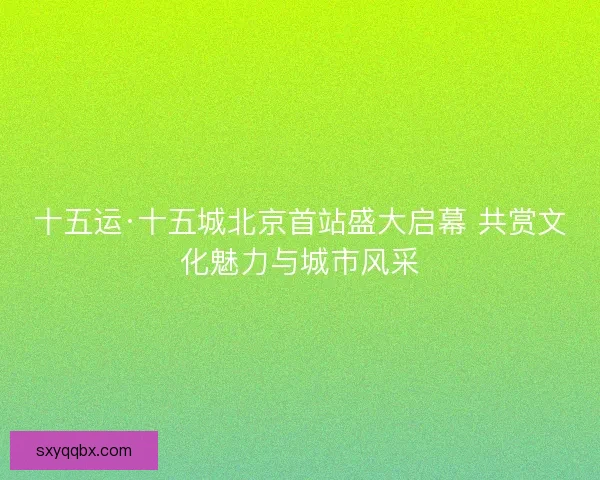 十五运·十五城北京首站盛大启幕 共赏文化魅力与城市风采