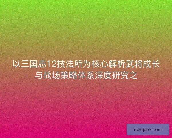 以三国志12技法所为核心解析武将成长与战场策略体系深度研究之