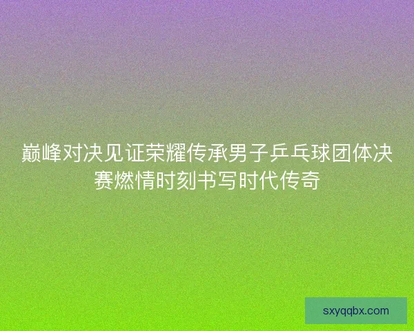 巅峰对决见证荣耀传承男子乒乓球团体决赛燃情时刻书写时代传奇